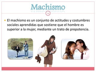 14


 El machismo es un conjunto de actitudes y costumbres
 sociales aprendidas que sostiene que el hombre es
 superior a la mujer, mediante un trato de prepotencia.
 