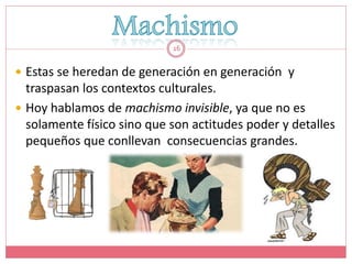 16


 Estas se heredan de generación en generación y
  traspasan los contextos culturales.
 Hoy hablamos de machismo invisible, ya que no es
  solamente físico sino que son actitudes poder y detalles
  pequeños que conllevan consecuencias grandes.
 
