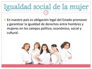 18


 En nuestro país es obligación legal del Estado promover
 y garantizar la igualdad de derechos entre hombres y
 mujeres en los campos político, económico, social y
 cultural.
 