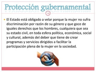 19


 El Estado está obligado a velar porque la mujer no sufra
 discriminación por razón de su género y que goce de
 iguales derechos que los hombres, cualquiera que sea
 su estado civil, en toda esfera política, económica, social
 y cultural, además del deber que tiene de crear
 programas y servicios dirigidos a facilitar la
 participación plena de la mujer en la sociedad.
 