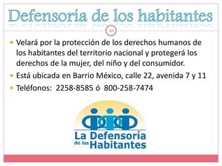 20

 Velará por la protección de los derechos humanos de
  los habitantes del territorio nacional y protegerá los
  derechos de la mujer, del niño y del consumidor.
 Está ubicada en Barrio México, calle 22, avenida 7 y 11
 Teléfonos: 2258-8585 ó 800-258-7474
 