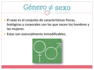 4


 El sexo es el conjunto de características físicas,
  biológicas y corporales con las que nacen los hombres y
  las mujeres.
 Estas son esencialmente inmodificables.
 