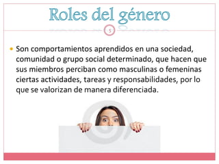5



 Son comportamientos aprendidos en una sociedad,
 comunidad o grupo social determinado, que hacen que
 sus miembros perciban como masculinas o femeninas
 ciertas actividades, tareas y responsabilidades, por lo
 que se valorizan de manera diferenciada.
 