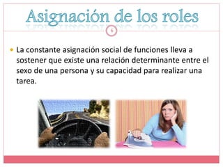 6



 La constante asignación social de funciones lleva a
 sostener que existe una relación determinante entre el
 sexo de una persona y su capacidad para realizar una
 tarea.
 