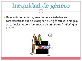 7


 Desafortunadamente, en algunas sociedades las
 características que se le asignan a un género se le niega a
 otro, inclusive considerando a un género es “mejor” que
 el otro.
 