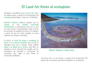 El Land Art frente al ecologismo
Podríamos considerar que el Land Art nace,
de alguna forma, a partir de la fascinación que
el paisaje puede llegar a tener en el individuo.
Roberth Smithson plantea además que el
paisaje es una entidad construida
culturalmente y precisamente por eso es que
él, como artista contemporáneo, llega a darse
las licencias de modificar la tierra y los lugares
a partir de qué tan útiles podrían ser para
expresar sus propios conceptos.
Es decir, el Land Art juega y reorganiza la
tierra y los recursos naturales que en ella se
albergan, pero por sí mismo, sigue todavía
lejano a la esfera de lo social y más bien, se
mantiene con la intención de cumplir con los
estándares de novedad y teorización de
conceptos que exige el arte desde la
institución académica.
Robert Smithson. Spiral Jetty
Al menos esto en sus inicios y a partir de la perspectiva del
género de los pioneros que fueron hombres en su mayoría.
 