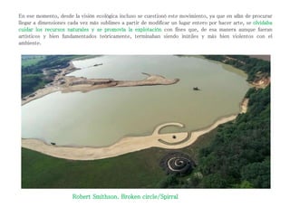 En ese momento, desde la visión ecológica incluso se cuestionó este movimiento, ya que en afán de procurar
llegar a dimensiones cada vez más sublimes a partir de modificar un lugar entero por hacer arte, se olvidaba
cuidar los recursos naturales y se promovía la explotación con fines que, de esa manera aunque fueran
artísticos y bien fundamentados teóricamente, terminaban siendo inútiles y más bien violentos con el
ambiente.
Robert Smithson. Broken circle/Spirral
 