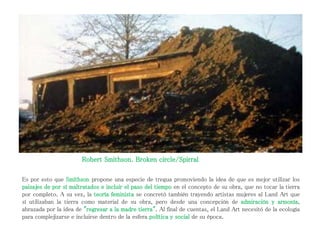 Es por esto que Smithson propone una especie de tregua promoviendo la idea de que es mejor utilizar los
paisajes de por sí maltratados e incluir el paso del tiempo en el concepto de su obra, que no tocar la tierra
por completo. A su vez, la teoría feminista se concretó también trayendo artistas mujeres al Land Art que
sí utilizaban la tierra como material de su obra, pero desde una concepción de admiración y armonía,
abrazada por la idea de "regresar a la madre tierra". Al final de cuentas, el Land Art necesitó de la ecología
para complejizarse e incluirse dentro de la esfera política y social de su época.
Robert Smithson. Broken circle/Spirral
 
