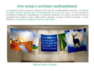 Arte actual y activismo medioambiental
Las propuestas artísticas fomentan soluciones desde proyectos multidisciplinarios orientados a la reflexión
de algunos procesos derivados por la sobreexplotación de los recursos, que a su vez devienen las
problemáticas ambientales y problematizan el consumismo desmedido. Los soportes son diversos desde la
apropiación de los gráficos o logos, collage, pintura, máquinas, el cuerpo y diversas estrategias. La obra
Aborda las consecuencias ecológicas de consumo a gran escala.
Minerva Cuevas. Overseas
 