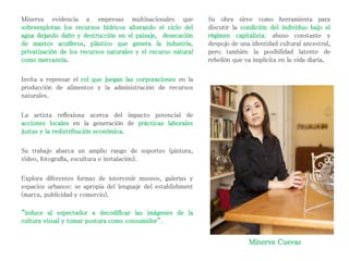 Minerva Cuevas
Minerva evidencia a empresas multinacionales que
sobreexplotan los recursos hídricos alterando el ciclo del
agua dejando daño y destrucción en el paisaje, desecación
de mantos acuíferos, plástico que genera la industria,
privatización de los recursos naturales y el recurso natural
como mercancía.
Invita a repensar el rol que juegan las corporaciones en la
producción de alimentos y la administración de recursos
naturales.
La artista reflexiona acerca del impacto potencial de
acciones locales en la generación de prácticas laborales
justas y la redistribución económica.
Su trabajo abarca un amplio rango de soportes (pintura,
video, fotografía, escultura e instalación).
Explora diferentes formas de intervenir museos, galerías y
espacios urbanos: se apropia del lenguaje del establishment
(marca, publicidad y comercio).
“induce al espectador a decodificar las imágenes de la
cultura visual y tomar postura como consumidor”.
Su obra sirve como herramienta para
discutir la condición del individuo bajo el
régimen capitalista: abuso constante y
despojo de una identidad cultural ancestral,
pero también la posibilidad latente de
rebelión que va implícita en la vida diaria.
 
