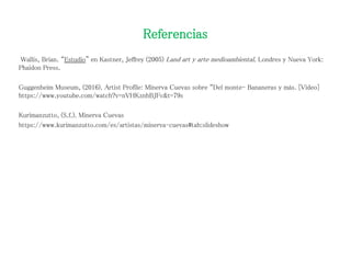 Referencias
Wallis, Brian. “Estudio” en Kastner, Jeffrey (2005) Land art y arte medioambiental. Londres y Nueva York:
Phaidon Press.
Guggenheim Museum, (2016). Artist Profile: Minerva Cuevas sobre “Del monte- Bananeras y más. [Video]
https://www.youtube.com/watch?v=nVHKznhBJFc&t=79s
Kurimanzutto, (S.f.). Minerva Cuevas
https://www.kurimanzutto.com/es/artistas/minerva-cuevas#tab:slideshow
 