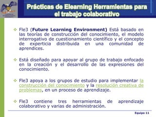 Equipo 11Equipo 11
 Fle3 (Future Learning Environment) Está basado en
las teorías de construcción del conocimiento, el modelo
interrogativo de cuestionamiento científico y el concepto
de experticia distribuida en una comunidad de
aprendices.
 Está diseñado para apoyar al grupo de trabajo enfocado
en la creación y el desarrollo de las expresiones del
conocimiento.
 Fle3 apoya a los grupos de estudio para implementar la
construcción del conocimiento y la resolución creativa de
problemas, en un proceso de aprendizaje.
 Fle3 contiene tres herramientas de aprendizaje
colaborativo y varias de administración.
 
