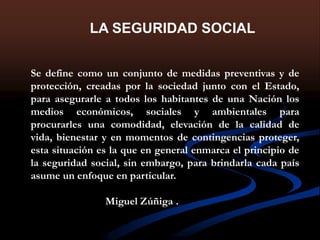 LA SEGURIDAD SOCIAL
Se define como un conjunto de medidas preventivas y de
protección, creadas por la sociedad junto con el Estado,
para asegurarle a todos los habitantes de una Nación los
medios económicos, sociales y ambientales para
procurarles una comodidad, elevación de la calidad de
vida, bienestar y en momentos de contingencias proteger,
esta situación es la que en general enmarca el principio de
la seguridad social, sin embargo, para brindarla cada país
asume un enfoque en particular.
Miguel Zúñiga .
 