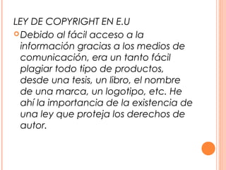 LEY DE COPYRIGHT EN E.U
 Debido al fácil acceso a la
  información gracias a los medios de
  comunicación, era un tanto fácil
  plagiar todo tipo de productos,
  desde una tesis, un libro, el nombre
  de una marca, un logotipo, etc. He
  ahí la importancia de la existencia de
  una ley que proteja los derechos de
  autor.
 