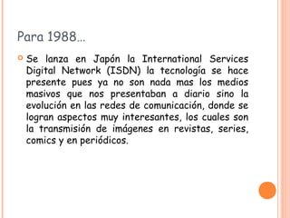 Para 1988…
   Se lanza en Japón la International Services
    Digital Network (ISDN) la tecnología se hace
    presente pues ya no son nada mas los medios
    masivos que nos presentaban a diario sino la
    evolución en las redes de comunicación, donde se
    logran aspectos muy interesantes, los cuales son
    la transmisión de imágenes en revistas, series,
    comics y en periódicos.
 