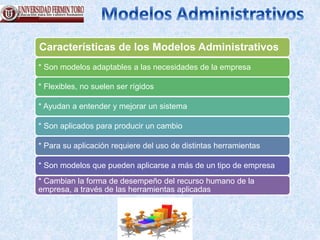 Características de los Modelos Administrativos
* Son modelos adaptables a las necesidades de la empresa
* Flexibles, no suelen ser rígidos
* Ayudan a entender y mejorar un sistema
* Son aplicados para producir un cambio
* Para su aplicación requiere del uso de distintas herramientas
* Son modelos que pueden aplicarse a más de un tipo de empresa
* Cambian la forma de desempeño del recurso humano de la
empresa, a través de las herramientas aplicadas
 
