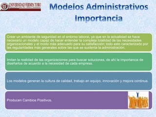 Crear un ambiente de seguridad en el entorno laboral, ya que en la actualidad se hace
necesario un modelo capaz de hacer entender la compleja totalidad de las necesidades
organizacionales y el modo más adecuado para su satisfacción; todo esto caracterizado por
las regularidades más generales sobre las que se sustenta la administración.
Imitan la realidad de las organizaciones para buscar soluciones, de ahí la importancia de
diseñarlos de acuerdo a la necesidad de cada empresa.
Los modelos generan la cultura de calidad, trabajo en equipo, innovación y mejora continua.
Producen Cambios Positivos.
 