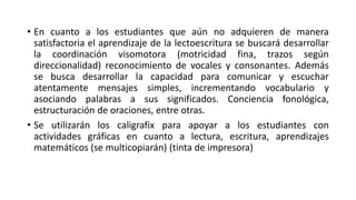 • En cuanto a los estudiantes que aún no adquieren de manera
satisfactoria el aprendizaje de la lectoescritura se buscará desarrollar
la coordinación visomotora (motricidad fina, trazos según
direccionalidad) reconocimiento de vocales y consonantes. Además
se busca desarrollar la capacidad para comunicar y escuchar
atentamente mensajes simples, incrementando vocabulario y
asociando palabras a sus significados. Conciencia fonológica,
estructuración de oraciones, entre otras.
• Se utilizarán los caligrafix para apoyar a los estudiantes con
actividades gráficas en cuanto a lectura, escritura, aprendizajes
matemáticos (se multicopiarán) (tinta de impresora)
 