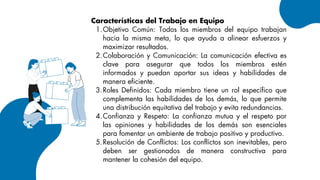 Características del Trabajo en Equipo
Objetivo Común: Todos los miembros del equipo trabajan
hacia la misma meta, lo que ayuda a alinear esfuerzos y
maximizar resultados.
1.
Colaboración y Comunicación: La comunicación efectiva es
clave para asegurar que todos los miembros estén
informados y puedan aportar sus ideas y habilidades de
manera eficiente.
2.
Roles Definidos: Cada miembro tiene un rol específico que
complementa las habilidades de los demás, lo que permite
una distribución equitativa del trabajo y evita redundancias.
3.
Confianza y Respeto: La confianza mutua y el respeto por
las opiniones y habilidades de los demás son esenciales
para fomentar un ambiente de trabajo positivo y productivo.
4.
Resolución de Conflictos: Los conflictos son inevitables, pero
deben ser gestionados de manera constructiva para
mantener la cohesión del equipo.
5.
 