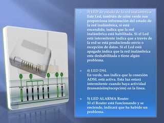  2) LED´S DE ESTADO DE LA RED LOCAL :LED’s de color verde, que cuando están encendidos, nos informan del estado de la conexión entre el Router y el dispositivo conectado a él. Si está intermitente nos advierte que la conexión es correcta y se están recibiendo o transmitiendo datos. Si el Led está apagado significa que no hay ningún dispositivo conectado o existe algún problema con la conexión. 3) LED de estado de la red inalámbrica:Este Led, también de color verde nos proporciona información del estado de la red inalámbrica, sí está encendido, indica que la red inalámbrica está habilitada. Si el Led está intermitente indica que a través de la red se está produciendo envío o recepción de datos. Si el Led está apagado indica que la red inalámbrica esta deshabilitada o tiene algún problema.