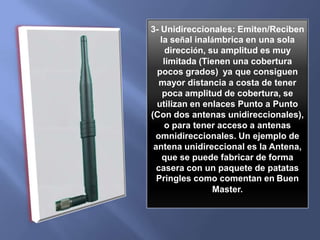 5) LED ALARMA Router SI el Router está funcionando y se enciende, indicará que ha habido un problema. 6 )Aumentan la potencia de emisión/recepción de la señal Wi-fi, estas antenas pueden clasificarse en varios tipos:1-  Omnidireccionales: Emiten/Reciben la señal inalámbrica en todas las direcciones (360º), son las más frecuentes aunque suelen tener menos potencia.2-  Sectoriales: Emiten/Reciben la señal inalámbrica dentro de un sector circular por ejemplo de 80º ó 120º, tienen mayor potencia (dBi) que las omnidireccionales pero no cubren los 360º, es decir que para montar una antena omnidireccional utilizando antenas sectoriales sería necesario utilizar varias antenas para cubrir los 360º aunque suelen ser más costosas que las omnidireccionales y unidireccionales.
