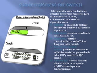CARACTERÍSTICAS DEL SWITCH Internamente cuenta con todos los circuitos electrónicos necesarios para la interconexión de redes, externamente cuenta con las siguientes partes:Cubierta: se encarga de proteger los circuitos internos y dar estética al producto.Indicadores: permiten visualizar la actividad en la red.Puerto BNC: permite comunicación con redes Token Ring para cable coaxial.Panel de puertos RJ45 hembra: permiten la conexión de múltiples terminales por medio de cable UTP y conectores RJ45 macho.Conector DC: recibe la corriente eléctrica desde un adaptador AC/DC necesaria para su funcionamiento.