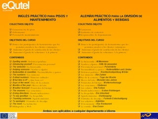 INGLÉS PRÁCTICO  PARA  PISOS  Y  MANTENIMIENTO COLECTIVOS OBJETO Camareras/os de pisos Gobernantas Personal de mantenimiento OBJETIVOS DEL CURSO Dotar a los participantes de herramientas que les  permitan atender a los clientes extranjeros. Aumentar el grado de satisfacción de los clientes. Aumentar el grado de soluciones ‘a la primera’ CONTENIDOS Spelling words  / Deletrear palabras Introducing yourself  / Presentación personal The welcome  / La bienvenida Helping someone  / Ayudar a alguien Nationalities & countries  / Nacionalidades y paises The numbers  / Los números Ordinal numbers  / Números ordinales What time is it?  / ¿Qué hora es? Days of the week  / Días de la semana Months of the year  / Meses del año Weather forecast  / Pronóstico del tiempo The seasons  / Las estaciones Giving directions  / Dando indicaciones To say goodbye  / La despedida Thanking someone  / Agradecimientos To apologize  / Fórmulas de disculpa The room  / La habitación Bibliografías y Web ALEMÁN PRÁCTICO  PARA   LA  DIVISIÓN  DE  ALIMENTOS  Y  BEBIDAS COLECTIVOS OBJETO Camareros Ayudantes de camarero Responsables de departamento OBJETIVOS DEL CURSO Dotar a los participantes de herramientas que les  permitan atender a los clientes extranjeros. Aumentar el grado de satisfacción de los clientes. Aumentar el grado de soluciones ‘a la primera’ CONTENIDOS La bienvenida /  Willkommen  Ayudar a alguien /  Hilfe für jemanden  Presentación personal /  Persönliche  Nacionalidades y paises /  Nationalitäten und Länder   Deletrear palabras /  Rechtschreibprüfung Wörter Los números /  Die Zahlen  Días de la semana /  Tage der Woche   Meses del año /  Monaten des Jahres   Pronóstico del tiempo /  Wettervorhersage  Las estaciones /  Stationen   Los colores /  Die Farben  Dando indicaciones /  Geben Richtungen   La despedida /  Der   Abschied  Agradecimientos /  Danksagung   Fórmulas de disculpa /  Formeln Entschuldigung  Los adjetivos /  Adjektive   El restaurante /  Das Restaurant   La comida /  Das Essen Ambos son aplicables a cualquier departamento e idioma 