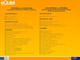 GESTIÓN  DE LA  RECEPCIÓN Conseguir la excelencia como anfitriones-vendedores COLECTIVOS OBJETO Jefes de Recepción Recepcionistas Ayudantes de recepción OBJETIVOS DEL CURSO Mejorar la gestión de las funciones diarias. Aumentar el rendimiento en tiempos y costes Concienciar de la importancia de la atención al cliente. Optimizar la comunicación interna e interdepartamental. CONTENIDOS Objetivos del departamento de recepción Perfil de un buen profesional Capacidades Puestos de trabajo Organigrama Normas de atención al cliente, higiene personal Normas de atención en las quejas y reclamaciones Normas de seguridad y de ahorro energético Normas de actuación en caso de incendio Tareas y procedimientos del departamento Entrada de clientes (“check- in”) Estancia del cliente Salida del cliente (check-out) Tratamiento del “ overbooking ” Coordinación interdepartamental Listados de control La seguridad dentro de nuestro establecimiento hotelero Bibliografías y Web COMO  MOTIVAR  AL  PERSONAL Motivación del personal de la hostelería para conseguir disminuir la rotación de personal COLECTIVOS OBJETO Responsables del departamento OBJETIVOS DEL CURSO Mantener la motivación del personal  Evitar la desmotivación. Aplicar las recompensas a la motivación. Saber identificar a los desmotivados y como actuar CONTENIDOS Motivación y conducta El ciclo motivacional Las necesidades humanas según Maslow La gestión de la motivación de los empleados Recompensa y reconocimiento Reconocer la motivación en las personas Tácticas para motivar La desmotivación (cómo tratarla)  La motivación y el liderazgo Conozca sus propias motivaciones La auto imagen. Cómo se ve usted y cómo le ven La auto motivación en el líder Evalúe sus tendencias La gestión abierta Estimular la iniciativa Perfeccionar la comunicación Proporcionar información Bibliografías y Web 