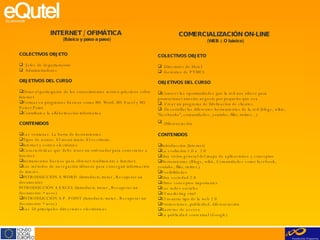INTERNET / OFIMÁTICA  (Básico y paso a paso)   COLECTIVOS OBJETO Jefes de departamento Administradores OBJETIVOS DEL CURSO Dotar al participante de los conocimientos teórico-prácticos sobre Internet Formar en programas básicos como MS Word, MS Excel y MS Power Point Contribuir a la alfabetización informática CONTENIDOS Las ventanas. La barra de herramientas. Tipos de iconos. El menú inicio. El escritorio. Internet y correo electrónico Características que debe tener un ordenador para conectarse a Internet. Instrumentos básicos para obtener rendimiento a Internet. Los métodos de navegación idóneos para conseguir información de interés. INTRODUCCIÓN A WORD  (Introducir, tratar , Recuperar un documento) INTRODUCCIÓN A EXCEL (Introducir, tratar , Recuperar un documento + usos) INTRODUCCIÓN A P. POINT (Introducir, tratar , Recuperar un documento + usos) Las 50 principales direcciones electrónicas COMERCIALIZACIÓN ON-LINE   (WEB 2.O básico)   COLECTIVOS OBJETO Directores de Hotel Gerentes de PYMES OBJETIVOS DEL CURSO Conocer las oportunidades que la red nos ofrece para promocionar nuestro negocio por pequeño que sea - Crear un programa de fidelización de clientes. - Desarrollar las diferentes herramientas de la red (blogs, wikis, “facebooks”, comunidades, youtube, flikr, twitter…) - Diferenciación   CONTENIDOS Introducción (Internet) La evolución 1.0 a  2.0 Una visión general del mapa de aplicaciones y conceptos Herramientas (Blogs, wikis, Comunidades como facebook, youtube, flikr, twitter,) Posibilidades Una sociedad 2.0 Otros conceptos importantes Las redes sociales El marketing viral El usuario tipo de la web 2.0 Promociones, publicidad, diferenciación Barreras de acceso La publicidad contextual (Google)   