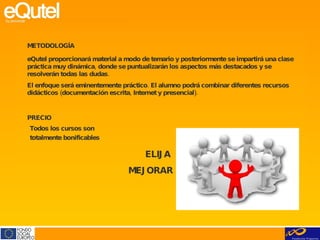 METODOLOGÍA eQutel proporcionará material a modo de temario y posteriormente se impartirá una clase práctica muy dinámica, donde se puntualizarán los aspectos más destacados y se resolverán todas las dudas. El enfoque será eminentemente práctico. El alumno podrá combinar diferentes recursos didácticos (documentación escrita, Internet y presencial).     ELIJA  MEJORAR PRECIO Todos los cursos son totalmente bonificables      