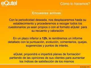 Cómo lo hacemos? Encuestas activas Con la periodicidad deseada, nos desplazaremos hasta su establecimiento y procederemos a recoger todos los cuestionarios ya sean propios o con el formato eQutel  para su recuento y valoración En un plazo inferior a  12h , le remitiremos un informe detallado con la puntuación, evolución, comentarios, quejas, sugerencias y puntos de interés.  eQutel, propondrá e impartirá planes de formación *  partiendo de las opiniones de sus clientes para aumentar los índices de satisfacción de los mismos  Bonificables 100% 