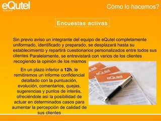 Cómo lo hacemos? Encuestas activas Sin previo aviso un integrante del equipo de eQutel completamente uniformado, identificado y preparado, se desplazará hasta su establecimiento y repartirá cuestionarios personalizados entre todos sus clientes Paralelamente, se entrevistará con varios de los clientes recogiendo la opinión de los mismos En un plazo inferior a  12h , le remitiremos un informe confidencial detallado con la puntuación, evolución, comentarios, quejas, sugerencias y puntos de interés, ofreciéndole así la posibilidad de actuar en determinados casos para aumentar la percepción de calidad de sus clientes 