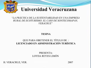 “ LA PRÁCTICA DE LA SUSTENTABILIDAD EN UNA EMPRESA RURAL DE ECOTURISMO. EL CASO DE SONTECOMAPAN, VERACRUZ” TESINA QUE PARA OBETENER EL TÍTULO DE  : LICENCIADO EN ADMINISTRACIÓN TURÍSTICA PRESENTA: LOYDA REYES LIMÓN  H. VERACRUZ, VER.  2007 Universidad Veracruzana 