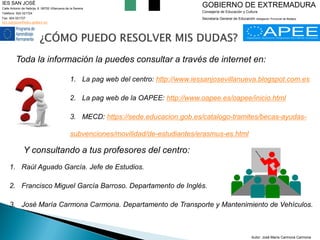 Toda la información la puedes consultar a través de internet en: 
1.La pag web del centro: http://www.iessanjosevillanueva.blogspot.com.es 
2.La pag web de la OAPEE: http://www.oapee.es/oapee/inicio.html 
3.MECD: https://sede.educacion.gob.es/catalogo-tramites/becas-ayudas- subvenciones/movilidad/de-estudiantes/erasmus-es.html 
IES SAN JOSÉ 
Calle Antonio de Nebrija, 6. 06700 Villanueva de la Serena 
Teléfono: 924 021724 
Fax: 924 021727 
ies.sanjose@edu.gobex.es 
GOBIERNO DE EXTREMADURA 
Consejería de Educación y Cultura 
Secretaría General de Educación Delegación Provincial de Badajoz 
Y consultando a tus profesores del centro: 
1.Raúl Aguado García. Jefe de Estudios. 
2.Francisco Miguel García Barroso. Departamento de Inglés. 
3.José María Carmona Carmona. Departamento de Transporte y Mantenimiento de Vehículos. 
Autor: José María Carmona Carmona  