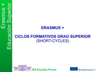 Educación Superior 
Erasmus + 
ERASMUS + 
CICLOS FORMATIVOS GRAO SUPERIOR 
(SHORT-CYCLES) 
IES Escolas Proval 
 