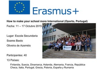 How to make your school more International (Oporto, Portugal)
Fecha: 11 – 17 Octubre 2015
Lugar: Escola Secundaria
Soares Basto
Oliveira de Azeméis
Participantes: 40
13 Países:
Finlandia, Suecia, Dinamarca, Holanda, Alemania, Francia, República
Checa, Italia, Portugal, Grecia, Polonia, España y Rumania
 