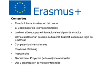 Contenidos:
- Plan de Internacionalización del centro
- El Coordinador de Internacionalización
- La dimensión europea e internacional en el plan de estudios
- Cómo establecer un acuerdo multilateral, bilateral, asociación regio en
Erasmus+
- Competencias interculturales
- Proyectos etwinning
- Intercambios
- Globalizarse. Proyectos (virtuales) internacionales
- Uso y organización de videoconferencias
 