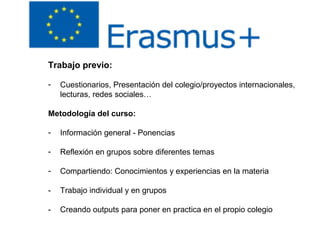 Trabajo previo:
- Cuestionarios, Presentación del colegio/proyectos internacionales,
lecturas, redes sociales…
Metodología del curso:
- Información general - Ponencias
- Reflexión en grupos sobre diferentes temas
- Compartiendo: Conocimientos y experiencias en la materia
- Trabajo individual y en grupos
- Creando outputs para poner en practica en el propio colegio
 