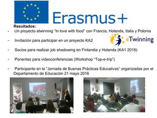 Resultados:
- Un proyecto etwinning “In love with food” con Francia, Holanda, Italia y Polonia
- Invitación para participar en un proyecto KA2
- Socios para realizar job shadowing en Finlandia y Holanda (KA1 2016)
- Ponentes para videoconferencias (Workshop “Top-e-trip”)
- Participante en la “Jornada de Buenas Prácticas Educativas” organizadas por el
Departamento de Educación 21 mayo 2016
 