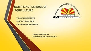 NORTHEAST SCHOOL OF 
AGRICULTURE 
THIRD FOURT-MONTH 
PRACTICE ENGLISH III 
ENGINEER OSCAR GARCIA 
GROUP PRACTICE #1 
CHACON GUZMAN ERICKSON F. 
 