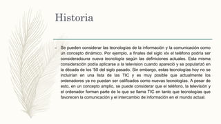Historia
– Se pueden considerar las tecnologías de la información y la comunicación como
un concepto dinámico. Por ejemplo, a finales del siglo xlx el teléfono podría ser
consideradouna nueva tecnología según las definiciones actuales. Esta misma
consideración podía aplicarse a la television cuando apareció y se popularizó en
la década de los '50 del siglo pasado. Sin embargo, estas tecnologías hoy no se
incluirían en una lista de las TIC y es muy posible que actualmente los
ordenadores ya no puedan ser calificados como nuevas tecnologías. A pesar de
esto, en un concepto amplio, se puede considerar que el teléfono, la televisión y
el ordenador forman parte de lo que se llama TIC en tanto que tecnologías que
favorecen la comunicación y el intercambio de información en el mundo actual.
 