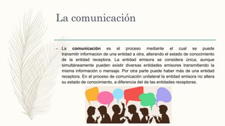 La comunicación
– La comunicación es el proceso mediante el cual se puede
transmitir informacion de una entidad a otra, alterando el estado de conocimiento
de la entidad receptora. La entidad emisora se considera única, aunque
simultáneamente pueden existir diversas entidades emisores transmitiendo la
misma información o mensaje. Por otra parte puede haber más de una entidad
receptora. En el proceso de comunicación unilateral la entidad emisora no altera
su estado de conocimiento, a diferencia del de las entidades receptoras.
 