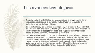Los avances tecnologicos
– Durante todo el siglo XX las personas recibían la mayor parte de la
información oralmente o por carta, radiodifusores, televisión o
editoriales de periódicos y libros.
– En la actualidad, los avances tecnológicos y la creciente disponibilidad
de Internet han acelerado y desdibujado la diferencia entre el autor de
la información y el receptor de ésta. Los flujos de información son
ahora amplios, diversos, reversibles y accesibles.
– La capacidad de casi todo el mundo de crear un sitio Web y comenzar a
publicar o transmitir contenido ha llevado a cambios radicales en los
medios. Las empresas y los individuos pueden publicar cualquier cosa
desde texto o imágenes a video utilizando tecnología digital de alta
velocidad y banda ancha. Luego pueden difundirlos directamente en
computadoras o aparatos móviles alrededor del mundo.
 