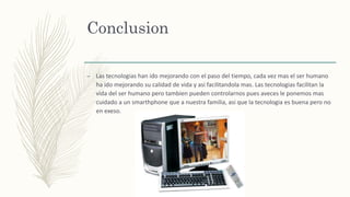 Conclusion
– Las tecnologias han ido mejorando con el paso del tiempo, cada vez mas el ser humano
ha ido mejorando su calidad de vida y asi facilitandola mas. Las tecnologias facilitan la
vida del ser humano pero tambien pueden controlarnos pues aveces le ponemos mas
cuidado a un smarthphone que a nuestra familia, asi que la tecnologia es buena pero no
en exeso.
 
