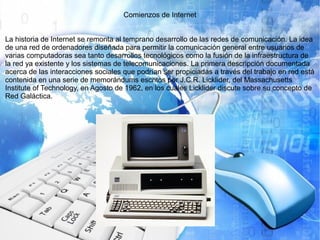Comienzos de Internet
La historia de Internet se remonta al temprano desarrollo de las redes de comunicación. La idea
de una red de ordenadores diseñada para permitir la comunicación general entre usuarios de
varias computadoras sea tanto desarrollos tecnológicos como la fusión de la infraestructura de
la red ya existente y los sistemas de telecomunicaciones. La primera descripción documentada
acerca de las interacciones sociales que podrían ser propiciadas a través del trabajo en red está
contenida en una serie de memorándums escritos por J.C.R. Licklider, del Massachusetts
Institute of Technology, en Agosto de 1962, en los cuales Licklider discute sobre su concepto de
Red Galáctica.
 