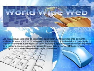 Las más antiguas versiones de estas ideas aparecieron a finales de los años cincuenta.
Implementaciones prácticas de estos conceptos empezaron a finales de los ochenta y a lo
largo de los noventa. En la década de 1980, tecnologías que reconoceríamos como las bases
de la moderna Internet, empezaron a expandirse por todo el mundo. En los noventa se
introdujo la World Wide Web (WWW), que se hizo común.
 