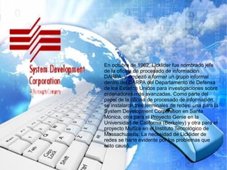 En octubre de 1962, Licklider fue nombrado jefe
de la oficina de procesado de información
DARPA, y empezó a formar un grupo informal
dentro del DARPA del Departamento de Defensa
de los Estados Unidos para investigaciones sobre
ordenadores más avanzadas. Como parte del
papel de la oficina de procesado de información,
se instalaron tres terminales de redes: una para la
System Development Corporation en Santa
Mónica, otra para el Proyecto Genie en la
Universidad de California (Berkeley) y otra para el
proyecto Multics en el Instituto Tecnológico de
Massachusetts. La necesidad de Licklider de
redes se haría evidente por los problemas que
esto causó.
 