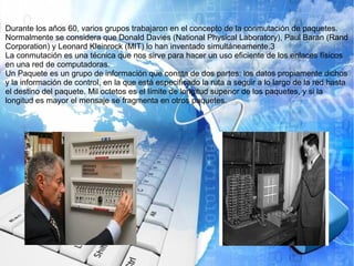 Durante los años 60, varios grupos trabajaron en el concepto de la conmutación de paquetes.
Normalmente se considera que Donald Davies (National Physical Laboratory), Paul Baran (Rand
Corporation) y Leonard Kleinrock (MIT) lo han inventado simultáneamente.3
La conmutación es una técnica que nos sirve para hacer un uso eficiente de los enlaces físicos
en una red de computadoras.
Un Paquete es un grupo de información que consta de dos partes: los datos propiamente dichos
y la información de control, en la que está especificado la ruta a seguir a lo largo de la red hasta
el destino del paquete. Mil octetos es el límite de longitud superior de los paquetes, y si la
longitud es mayor el mensaje se fragmenta en otros paquetes.
 