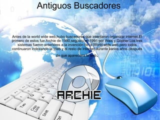Antiguos Buscadores
Antes de la world wide web,hubo buscadores que intentaron organizar internet.El
primero de estos fue Archie de 1990,seguido en 1991 por Wais y Gopher.Los tres
sistemas fueron anteriores a la invención de la World wide web,pero todos
continuaron indexando la Web y el resto de Internet durante varios años después
de que apareciera la web.
 