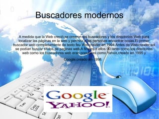 Buscadores modernos
A medida que la Web creció,se crearon los buscadores y los directorios Web para
localizar las páginas en la web y permitir a las personas encontrar cosas.El primer
buscador web completamente de texto feu Webcrawler en 1994.Antes de Webcrawler,sol
se podían buscar títulos de paginas web.A finales d ellos 90,tanto como los directorios
web como los buscadores web eran populares como Yahoo,creado en 1995 y
Google,creado en 1998.
 